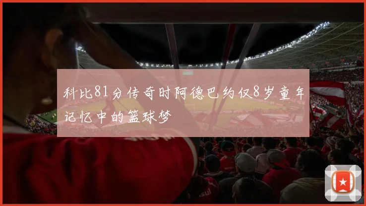 科比81分传奇时阿德巴约仅8岁童年记忆中的篮球梦