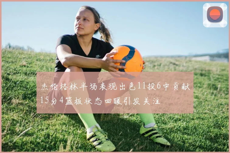 杰伦格林半场表现出色11投6中贡献15分4篮板状态回暖引发关注