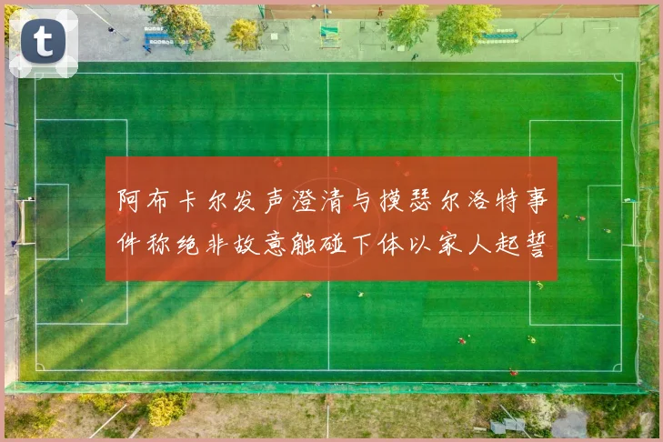 阿布卡尔发声澄清与摸瑟尔洛特事件称绝非故意触碰下体以家人起誓