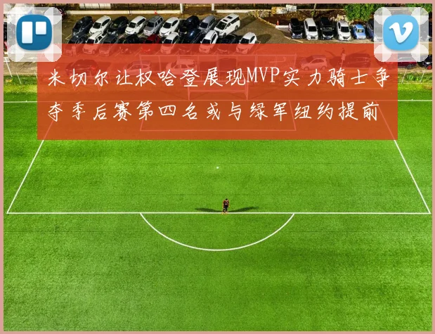 米切尔让权哈登展现MVP实力骑士争夺季后赛第四名或与绿军纽约提前交锋