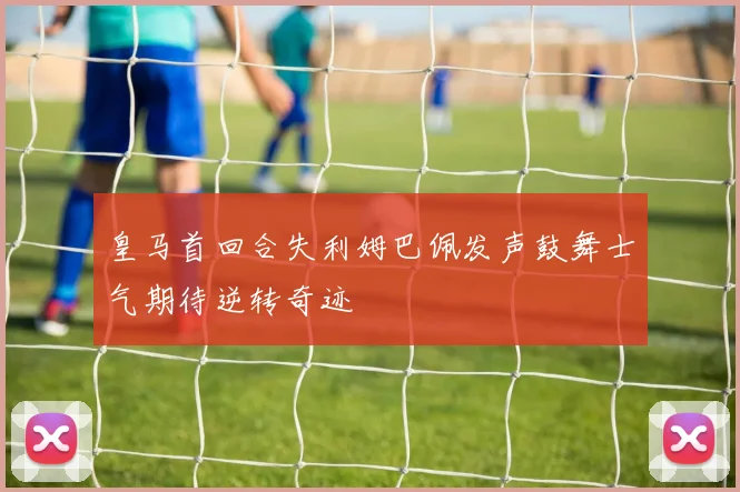 皇马首回合失利姆巴佩发声鼓舞士气期待逆转奇迹