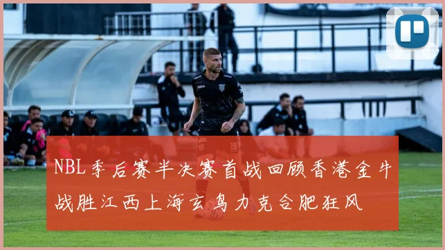 NBL季后赛半决赛首战回顾香港金牛战胜江西上海玄鸟力克合肥狂风